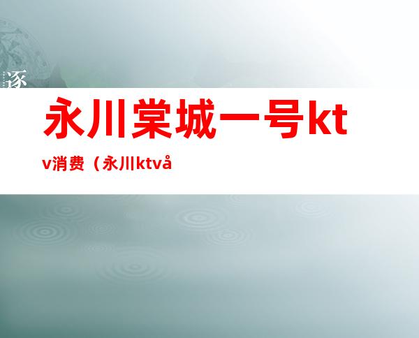 永川棠城一号ktv消费(永川ktv哪里最好)