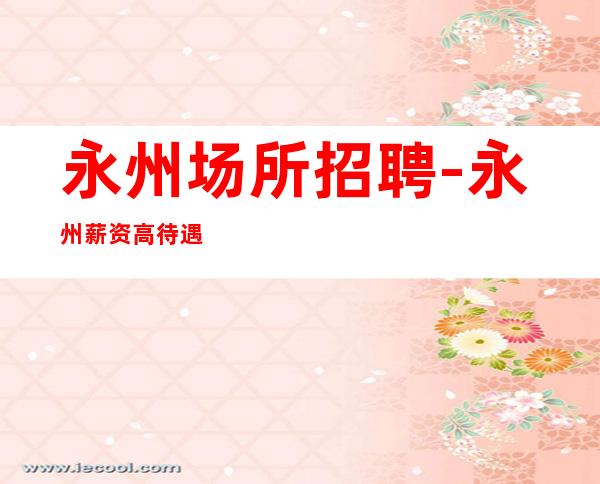 永州场所招聘-永州薪资高待遇好你没有理由拒绝