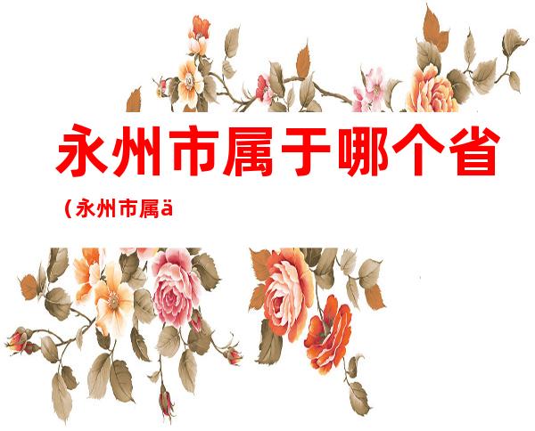 永州市属于哪个省(永州市属于哪个省周边城市)