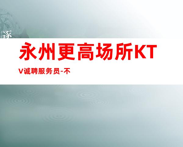 永州更高场所KTV诚聘服务员-不办卡不交入职费起步