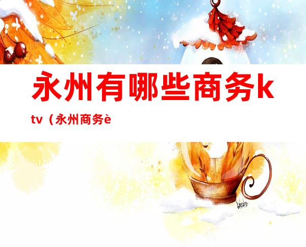 永州有哪些商务ktv(永州商务车)