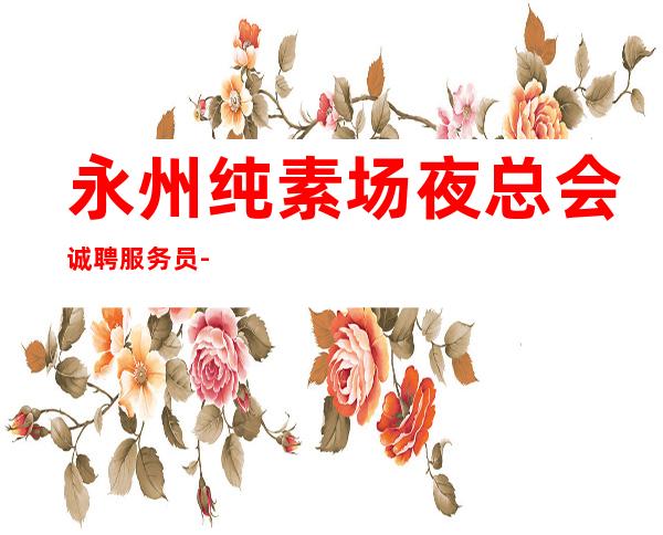 永州纯素场夜总会诚聘服务员-全场每日爆满
