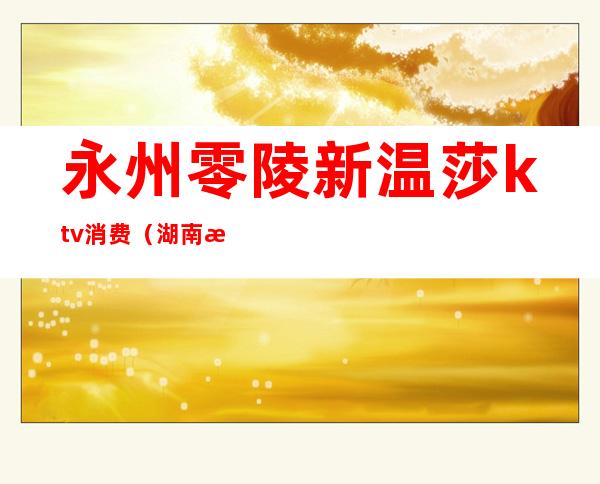 永州零陵新温莎ktv消费(湖南永州KTV价格)