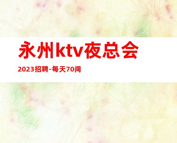 永州ktv夜总会2023招聘-每天70间房爆满缺人中