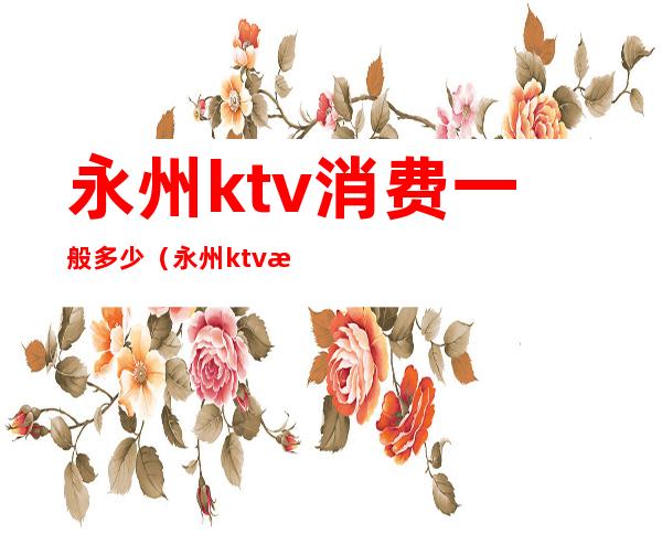永州ktv消费一般多少(永州ktv消费一般多少)