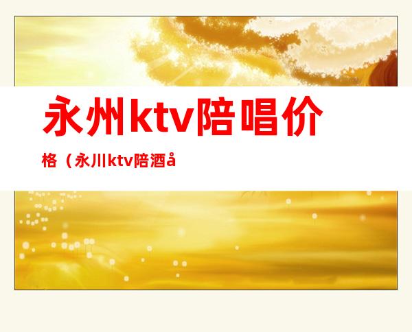 永州ktv陪唱价格(永川ktv陪酒多少钱)