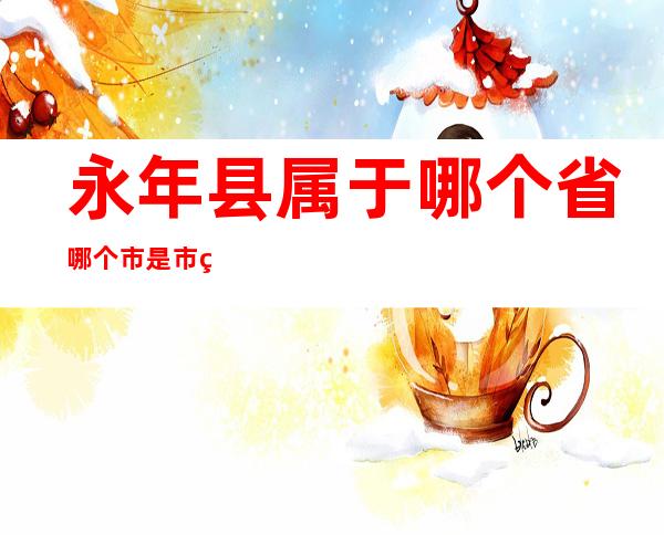 永年县属于哪个省哪个市是市级市(永年县属于哪个地区)