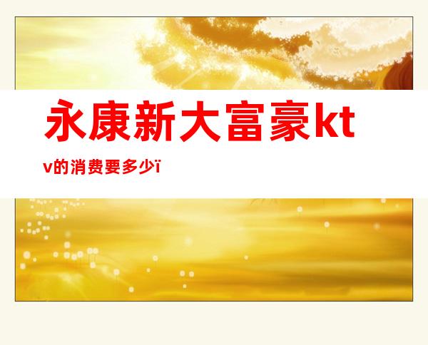 永康新大富豪ktv的消费要多少(永康高端KTV)