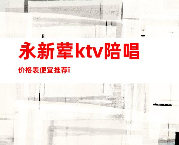 永新荤ktv陪唱价格表便宜推荐（永年ktv陪唱）