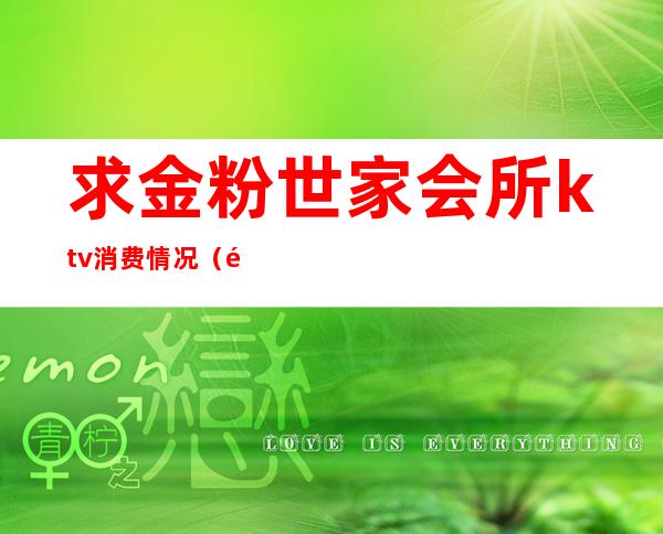 求金粉世家会所ktv消费情况（金粉世家KTV）