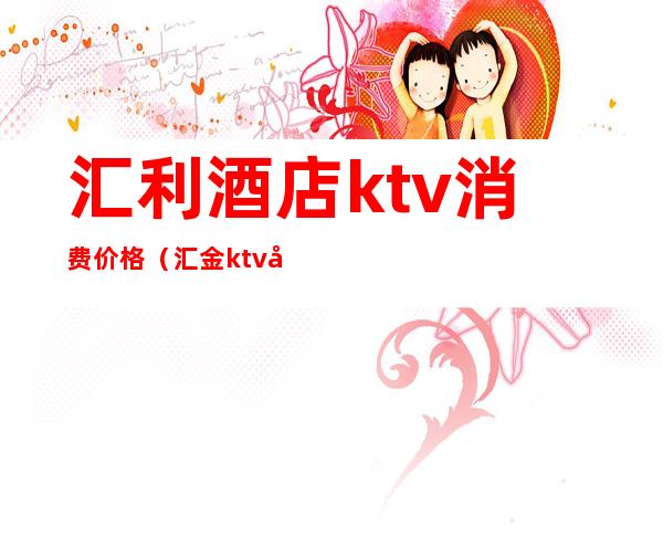 汇利酒店ktv消费价格(汇金ktv小费多少)