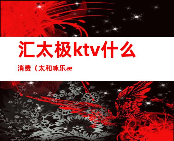 汇太极ktv什么消费（太和咏乐汇ktv价格）