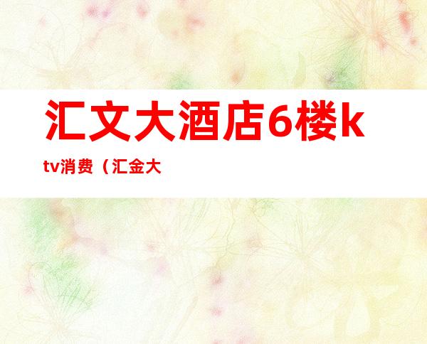 汇文大酒店6楼ktv消费（汇金大厦ktv）