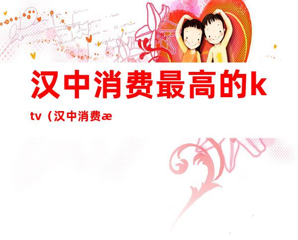 汉中消费最高的ktv(汉中消费最高的地方)