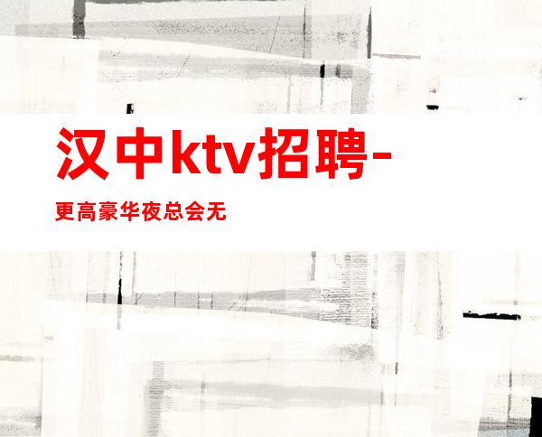 汉中ktv招聘-更高豪华夜总会无管理费不需要任何费用