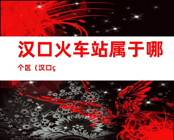 汉口火车站属于哪个区(汉口火车站属于哪个区哪个街道办事处)