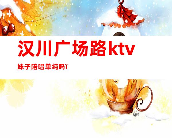 汉川广场路ktv妹子陪唱单纯吗（汉川ktv开门了吗）