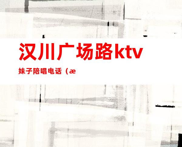 汉川广场路ktv妹子陪唱电话(汉川ktv联系方式)