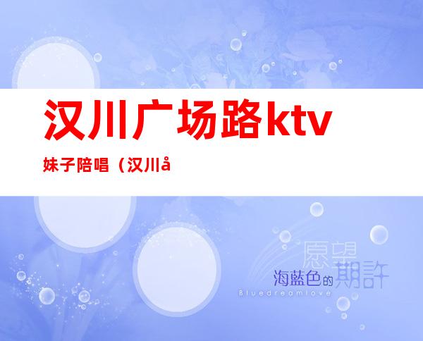 汉川广场路ktv妹子陪唱(汉川哪些KTV有陪酒的)