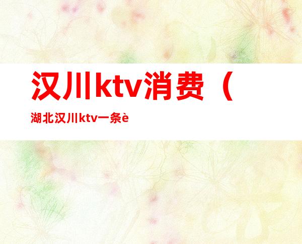 汉川ktv消费（湖北汉川ktv一条街价格）
