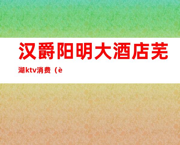 汉爵阳明大酒店芜湖ktv消费(芜湖汉爵阳明大酒店有什么包厢)