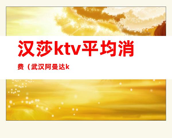 汉莎ktv平均消费(武汉阿曼达ktv价格表)