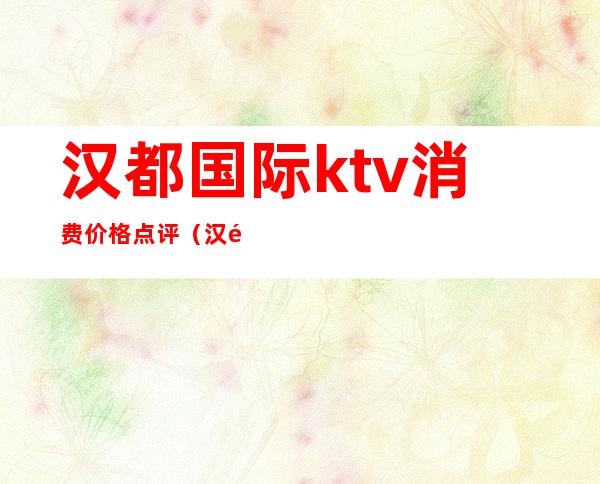 汉都国际ktv消费价格点评(汉都国际ktv消费价格点评图片)