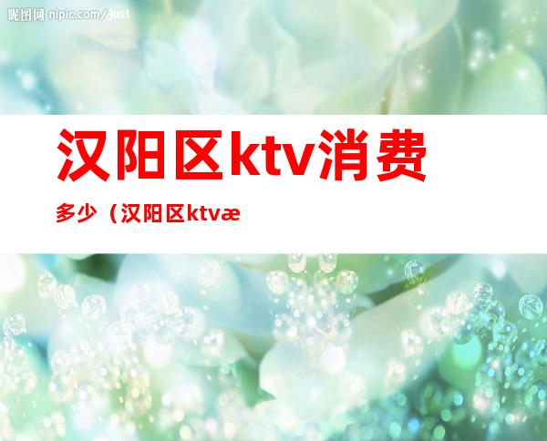 汉阳区ktv消费多少（汉阳区ktv消费多少钱）