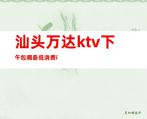 汕头万达ktv下午包厢最低消费(汕头万达广场ktv营业时间)