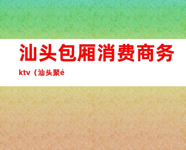 汕头包厢消费商务ktv(汕头聚餐的大包厢)