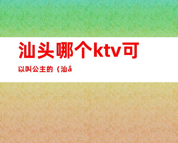 汕头哪个ktv可以叫公主的(汕头哪家ktv有公主)