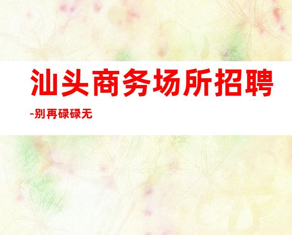 汕头商务场所招聘-别再碌碌无为赶紧加入