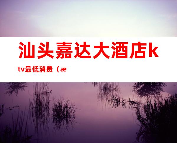 汕头嘉达大酒店ktv最低消费(汕头万达ktv叫什么名字)