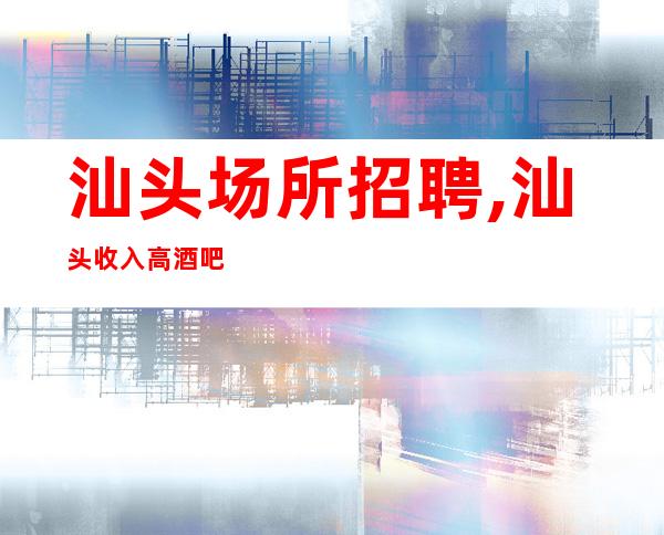 汕头场所招聘,汕头收入高酒吧竞争小只需身高信手拈来