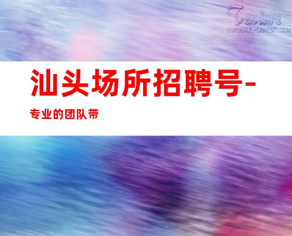汕头场所招聘号-专业的团队带你赚钱轻松