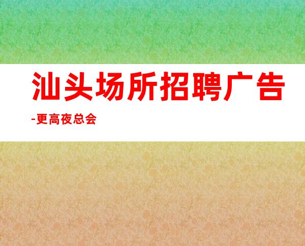 汕头场所招聘广告-更高夜总会KTV在线应聘咨询