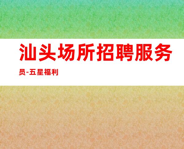 汕头场所招聘服务员-五星福利不用签到