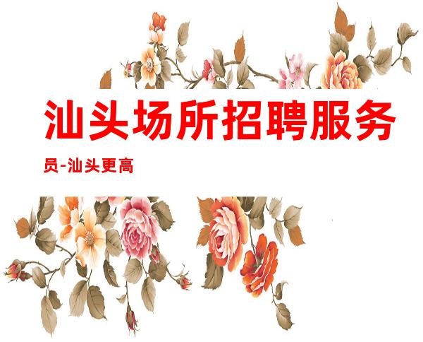 汕头场所招聘服务员-汕头更高夜总会零费用来就先推没任何杂费