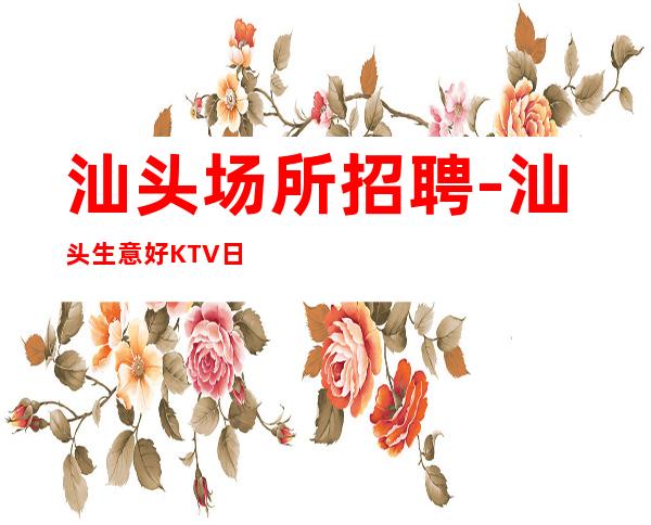 汕头场所招聘-汕头生意好KTV日薪只需身高将勤补拙
