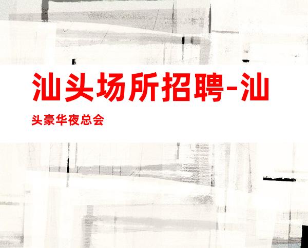 汕头场所招聘-汕头豪华夜总会没任务渠道多多燃烧梦想