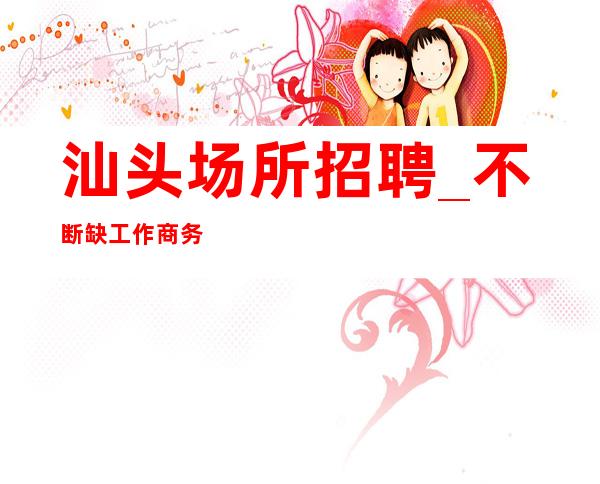 汕头场所招聘_不断缺工作商务素场
