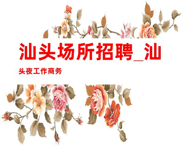 汕头场所招聘_汕头夜工作商务名气大出手阔气正规招聘
