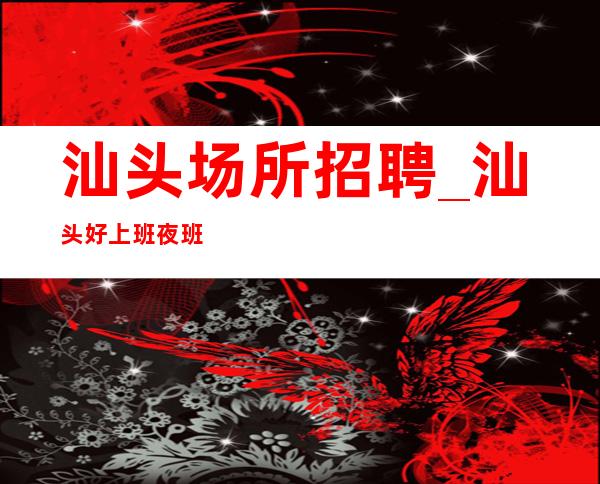 汕头场所招聘_汕头好上班夜班商务财务自由自己就是女王