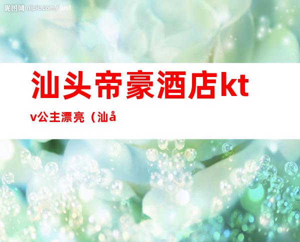 汕头帝豪酒店ktv公主漂亮（汕头帝豪酒店ktv叫什么名）