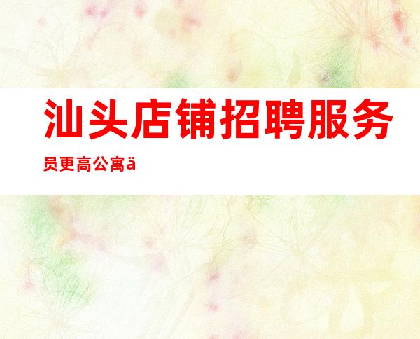 汕头店铺招聘服务员更高公寓住宿无任何杂费
