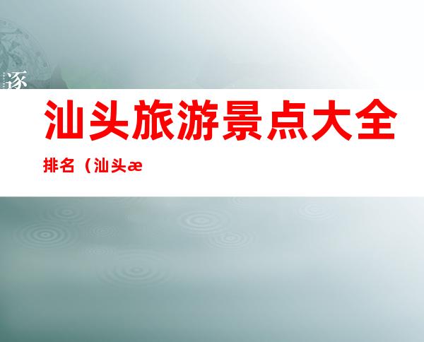 汕头旅游景点大全排名(汕头旅游景点大全排名免费)