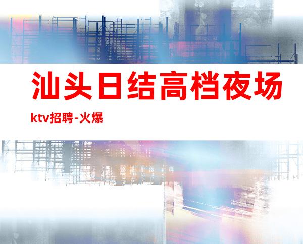 汕头日结高档夜场ktv招聘-火爆KTV隆重开业急聘模特