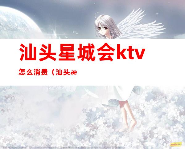 汕头星城会ktv怎么消费(汕头星城会夜总如何消费)