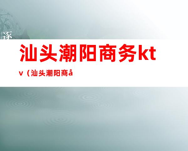 汕头潮阳商务ktv(汕头潮阳商务会所)