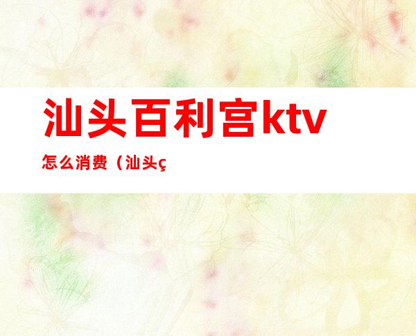 汕头百利宫ktv怎么消费(汕头百利宫ktv正规吗)